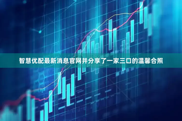 智慧优配最新消息官网并分享了一家三口的温馨合照