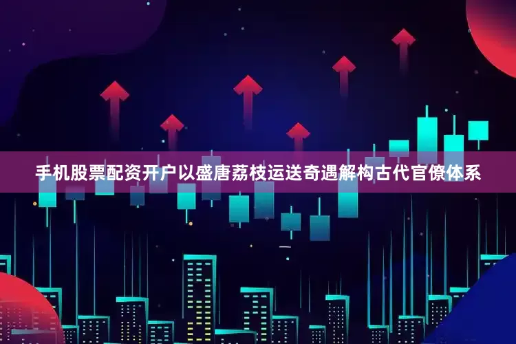 手机股票配资开户以盛唐荔枝运送奇遇解构古代官僚体系