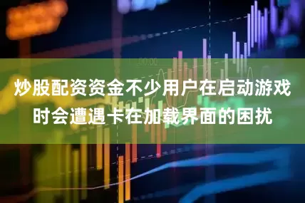 炒股配资资金不少用户在启动游戏时会遭遇卡在加载界面的困扰