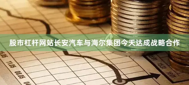 股市杠杆网站长安汽车与海尔集团今天达成战略合作